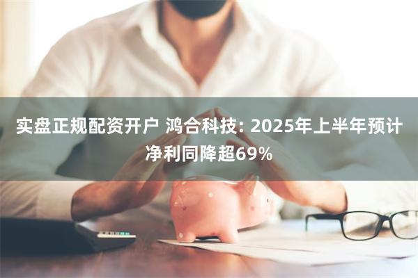实盘正规配资开户 鸿合科技: 2025年上半年预计净利同降超69%