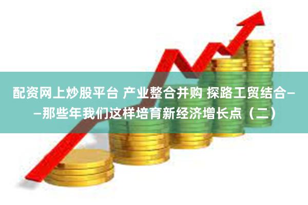 配资网上炒股平台 产业整合并购 探路工贸结合——那些年我们这样培育新经济增长点（二）