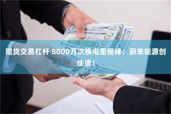 现货交易杠杆 8000万次换电里程碑：蔚来能源创佳绩！