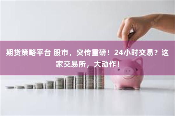期货策略平台 股市，突传重磅！24小时交易？这家交易所，大动作！
