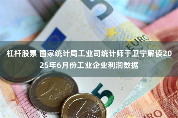杠杆股票 国家统计局工业司统计师于卫宁解读2025年6月份工业企业利润数据