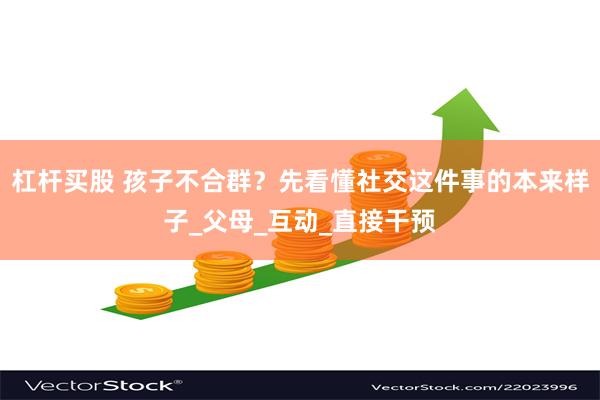 杠杆买股 孩子不合群？先看懂社交这件事的本来样子_父母_互动_直接干预