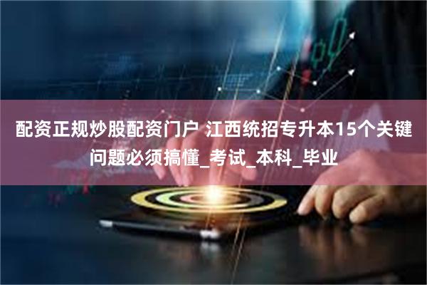 配资正规炒股配资门户 江西统招专升本15个关键问题必须搞懂_考试_本科_毕业