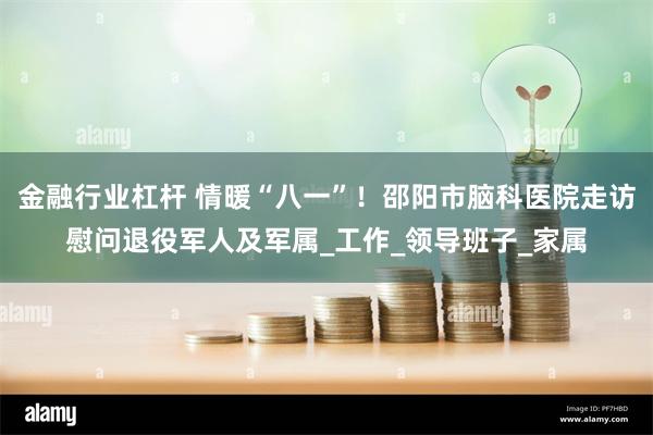 金融行业杠杆 情暖“八一”！邵阳市脑科医院走访慰问退役军人及军属_工作_领导班子_家属
