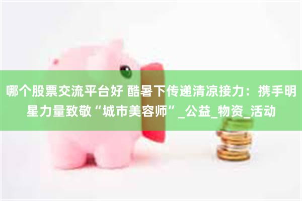 哪个股票交流平台好 酷暑下传递清凉接力：携手明星力量致敬“城市美容师”_公益_物资_活动