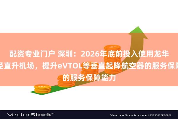 配资专业门户 深圳：2026年底前投入使用龙华樟坑径直升机场，提升eVTOL等垂直起降航空器的服务保障能力