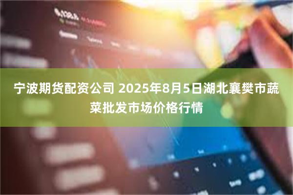 宁波期货配资公司 2025年8月5日湖北襄樊市蔬菜批发市场价格行情