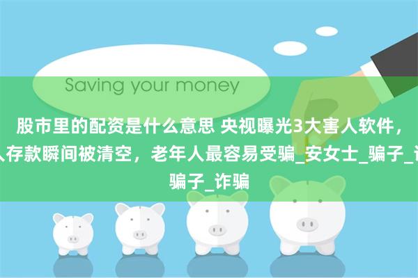 股市里的配资是什么意思 央视曝光3大害人软件，有人存款瞬间被清空，老年人最容易受骗_安女士_骗子_诈骗