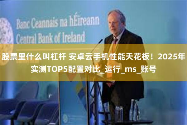 股票里什么叫杠杆 安卓云手机性能天花板！2025年实测TOP5配置对比_运行_ms_账号