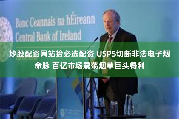 炒股配资网站拾必选配资 USPS切断非法电子烟命脉 百亿市场震荡烟草巨头得利