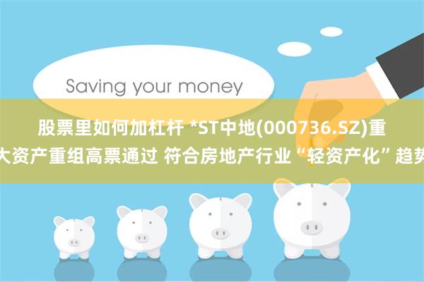 股票里如何加杠杆 *ST中地(000736.SZ)重大资产重组高票通过 符合房地产行业“轻资产化”趋势