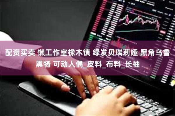 配资买卖 懒工作室橡木镇 绿发贝瑞莉娅 黑角乌鲁黑犄 可动人偶_皮料_布料_长袖