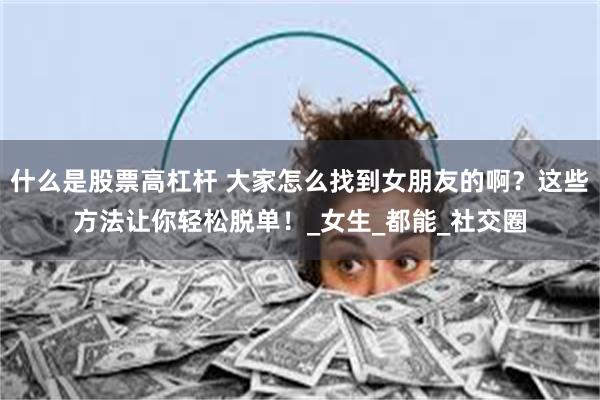 什么是股票高杠杆 大家怎么找到女朋友的啊？这些方法让你轻松脱单！_女生_都能_社交圈