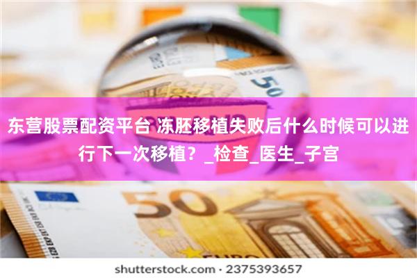 东营股票配资平台 冻胚移植失败后什么时候可以进行下一次移植？_检查_医生_子宫