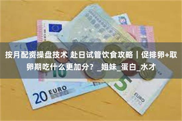 按月配资操盘技术 赴日试管饮食攻略｜促排卵+取卵期吃什么更加分？_姐妹_蛋白_水才