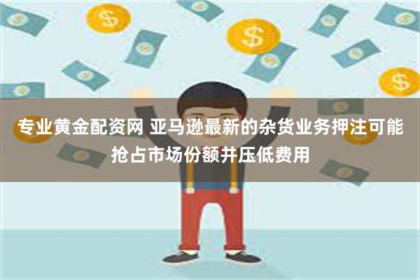 专业黄金配资网 亚马逊最新的杂货业务押注可能抢占市场份额并压低费用