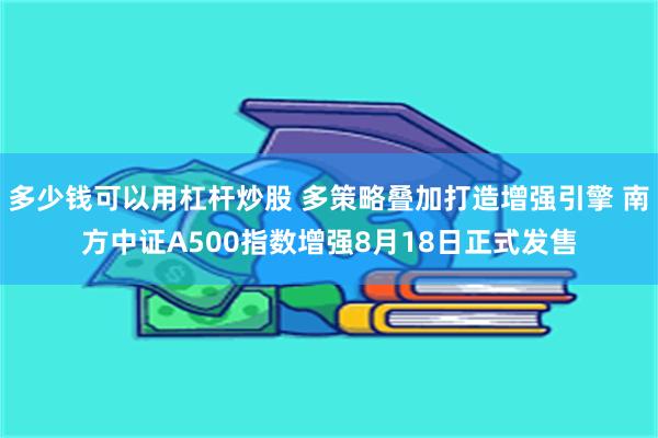 多少钱可以用杠杆炒股 多策略叠加打造增强引擎 南方中证A500指数增强8月18日正式发售