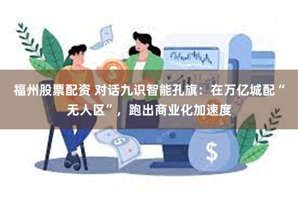 福州股票配资 对话九识智能孔旗：在万亿城配“无人区”，跑出商业化加速度