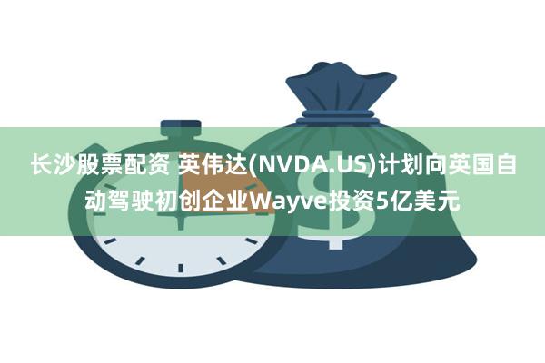 长沙股票配资 英伟达(NVDA.US)计划向英国自动驾驶初创企业Wayve投资5亿美元