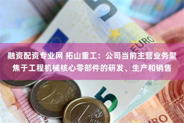 融资配资专业网 拓山重工:公司当前主营业务聚焦于工程机械核心零部件的研发、生产和销售