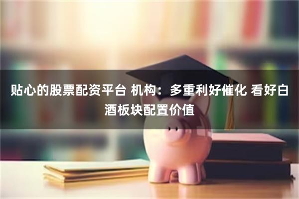 贴心的股票配资平台 机构：多重利好催化 看好白酒板块配置价值