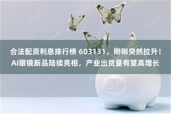 合法配资利息排行榜 603131，刚刚突然拉升！AI眼镜新品陆续亮相，产业出货量有望高增长